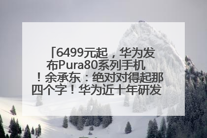 6499元起，华为发布Pura80系列手机！余承东：绝对对得起那四个字！华为近十年研发投入12490亿元