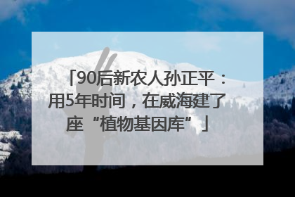 90后新农人孙正平：用5年时间，在威海建了座“植物基因库”
