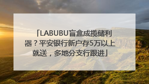 LABUBU盲盒成揽储利器？平安银行新户存5万以上就送，多地分支行跟进